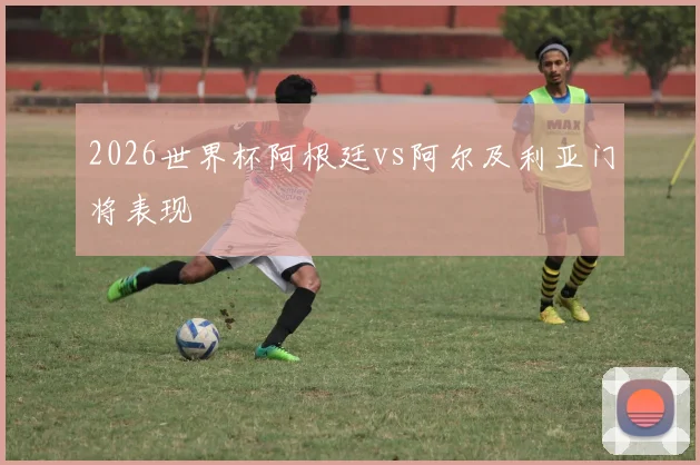 2026世界杯阿根廷vs阿尔及利亚门将表现