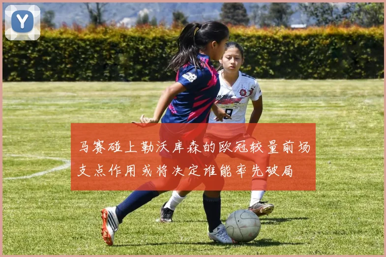 马赛碰上勒沃库森的欧冠较量前场支点作用或将决定谁能率先破局