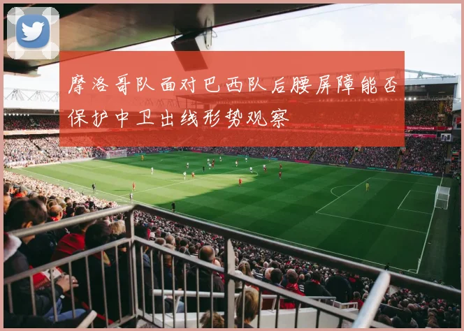 摩洛哥队面对巴西队后腰屏障能否保护中卫出线形势观察