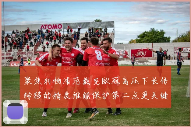 聚焦利物浦范戴克欧冠高压下长传转移的精度谁能保护第二点更关键