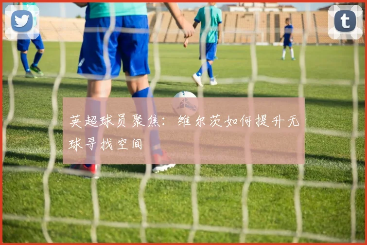英超球员聚焦：维尔茨如何提升无球寻找空间
