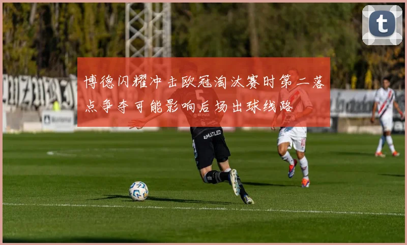 博德闪耀冲击欧冠淘汰赛时第二落点争夺可能影响后场出球线路