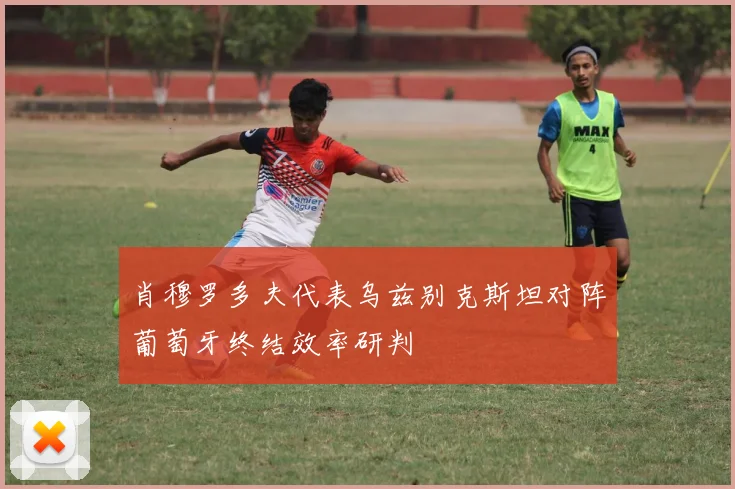 肖穆罗多夫代表乌兹别克斯坦对阵葡萄牙终结效率研判