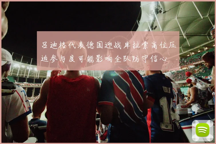 吕迪格代表德国迎战库拉索高位压迫参与度可能影响全队防守信心