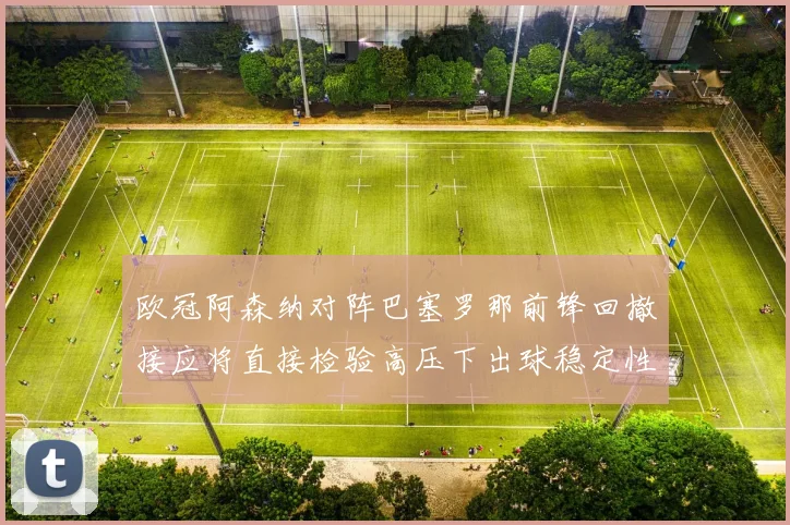 欧冠阿森纳对阵巴塞罗那前锋回撤接应将直接检验高压下出球稳定性